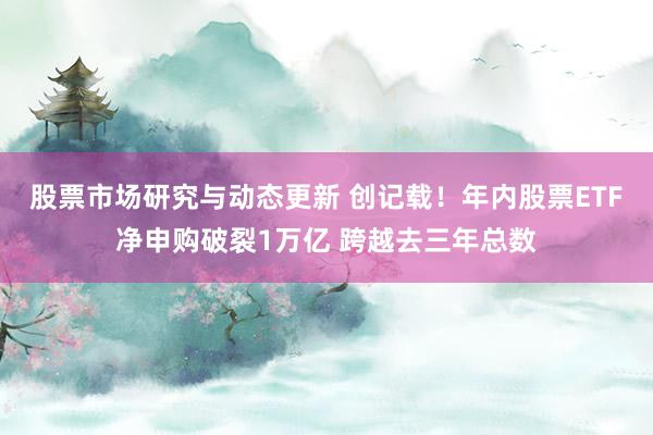 股票市场研究与动态更新 创记载！年内股票ETF净申购破裂1万亿 跨越去三年总数