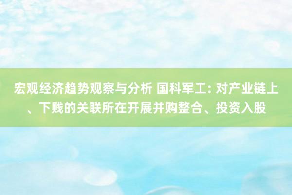 宏观经济趋势观察与分析 国科军工: 对产业链上、下贱的关联所在开展并购整合、投资入股