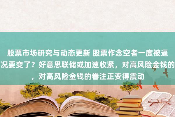 股票市场研究与动态更新 股票作念空者一度被逼到末路，咫尺情况要变了？好意思联储或加速收紧，对高风险金钱的眷注正变得震动