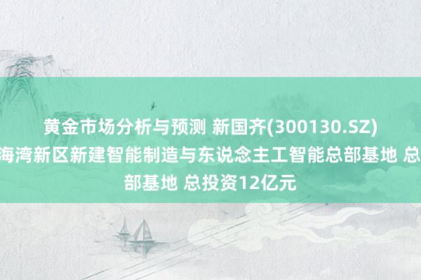 黄金市场分析与预测 新国齐(300130.SZ)拟在东莞滨海湾新区新建智能制造与东说念主工智能总部基地 总投资12亿元