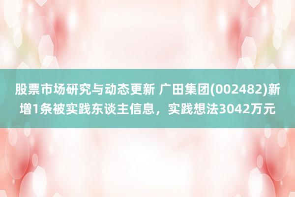 股票市场研究与动态更新 广田集团(002482)新增1条被实践东谈主信息，实践想法3042万元