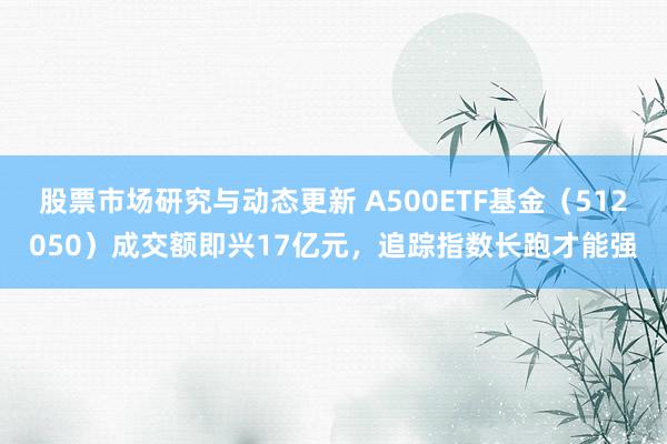 股票市场研究与动态更新 A500ETF基金（512050）成交额即兴17亿元，追踪指数长跑才能强