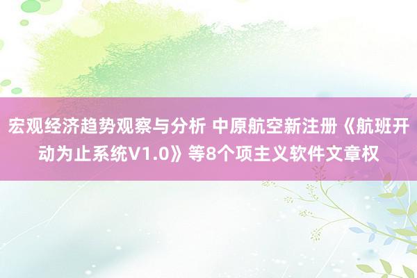 宏观经济趋势观察与分析 中原航空新注册《航班开动为止系统V1.0》等8个项主义软件文章权