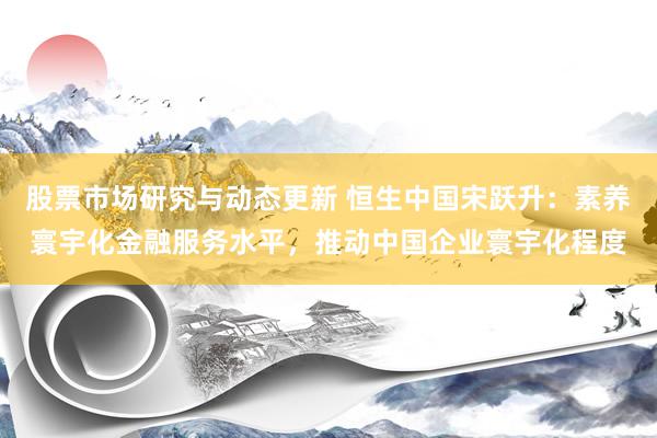 股票市场研究与动态更新 恒生中国宋跃升：素养寰宇化金融服务水平，推动中国企业寰宇化程度