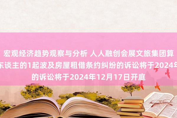 宏观经济趋势观察与分析 人人融创会展文旅集团算作被告/被上诉东谈主的1起波及房屋租借条约纠纷的诉讼将于2024年12月17日开庭