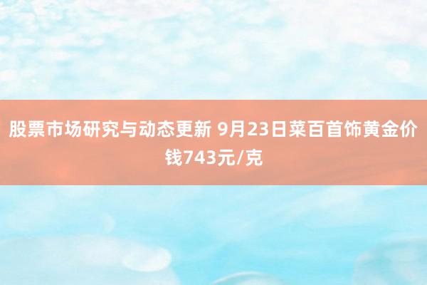 股票市场研究与动态更新 9月23日菜百首饰黄金价钱743元/克