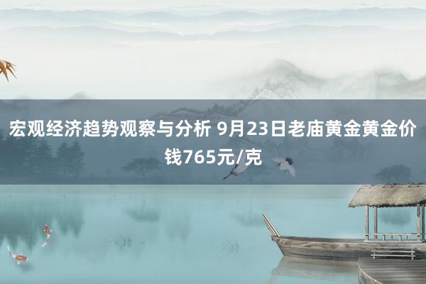 宏观经济趋势观察与分析 9月23日老庙黄金黄金价钱765元/克