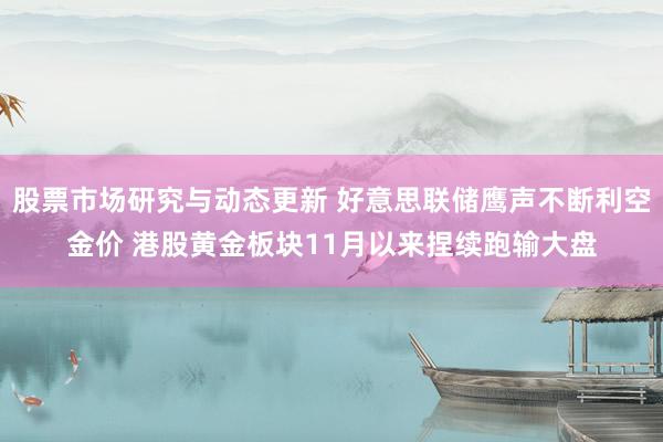 股票市场研究与动态更新 好意思联储鹰声不断利空金价 港股黄金板块11月以来捏续跑输大盘