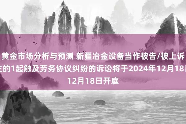 黄金市场分析与预测 新疆冶金设备当作被告/被上诉东谈主的1起触及劳务协议纠纷的诉讼将于2024年12月18日开庭