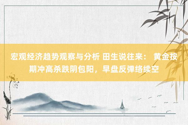 宏观经济趋势观察与分析 田生说往来： 黄金按期冲高杀跌阴包阳，早盘反弹络续空