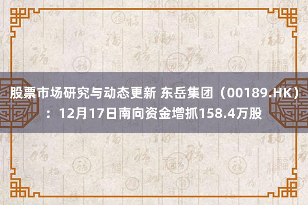 股票市场研究与动态更新 东岳集团（00189.HK）：12月17日南向资金增抓158.4万股