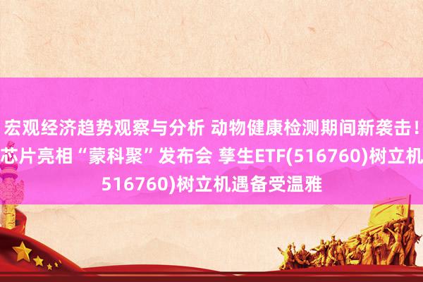 宏观经济趋势观察与分析 动物健康检测期间新袭击！量子点液态芯片亮相“蒙科聚”发布会 孳生ETF(516760)树立机遇备受温雅