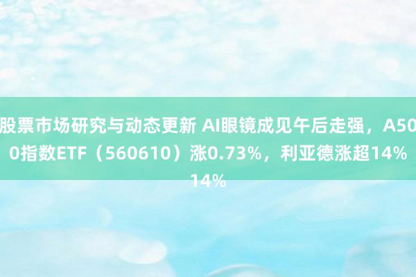 股票市场研究与动态更新 AI眼镜成见午后走强，A500指数ETF（560610）涨0.73%，利亚德涨超14%