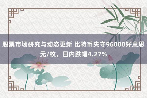 股票市场研究与动态更新 比特币失守96000好意思元/枚，日内跌幅4.27%