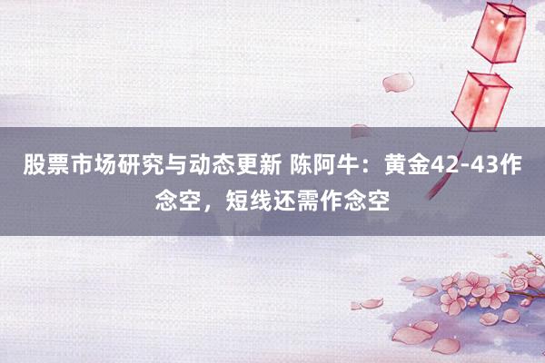 股票市场研究与动态更新 陈阿牛：黄金42-43作念空，短线还需作念空