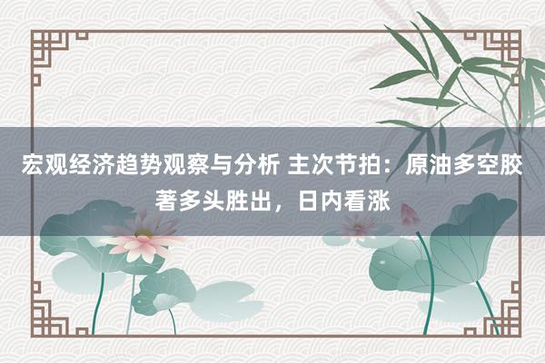 宏观经济趋势观察与分析 主次节拍：原油多空胶著多头胜出，日内看涨