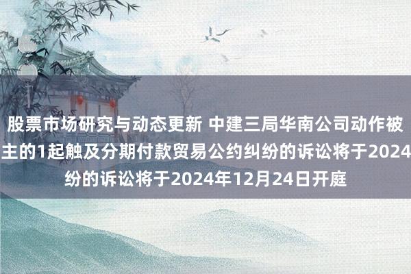 股票市场研究与动态更新 中建三局华南公司动作被告/被上诉东说念主的1起触及分期付款贸易公约纠纷的诉讼将于2024年12月24日开庭