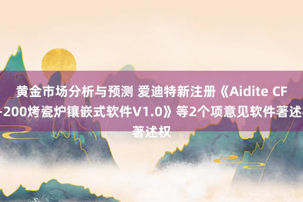 黄金市场分析与预测 爱迪特新注册《Aidite CFP-200烤瓷炉镶嵌式软件V1.0》等2个项意见软件著述权