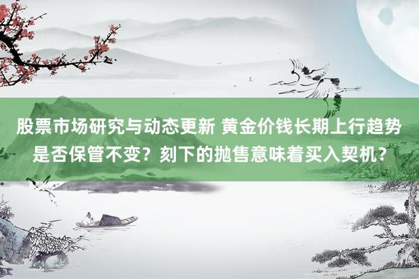 股票市场研究与动态更新 黄金价钱长期上行趋势是否保管不变？刻下的抛售意味着买入契机？