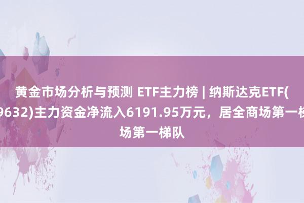 黄金市场分析与预测 ETF主力榜 | 纳斯达克ETF(159632)主力资金净流入6191.95万元，居全商场第一梯队