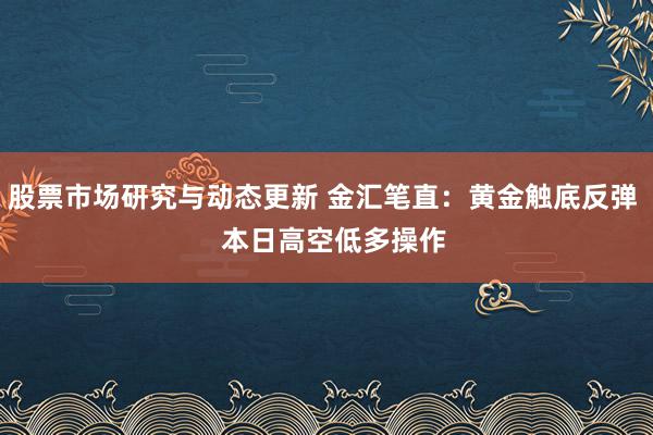 股票市场研究与动态更新 金汇笔直：黄金触底反弹   本日高空