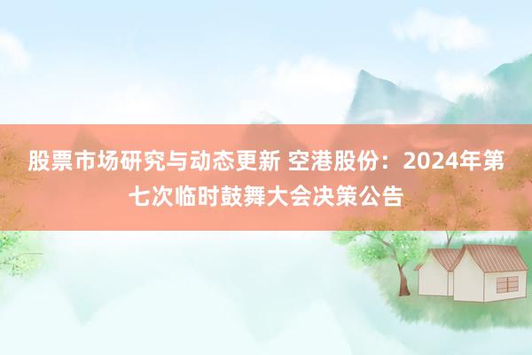 股票市场研究与动态更新 空港股份：2024年第七次临时鼓舞大