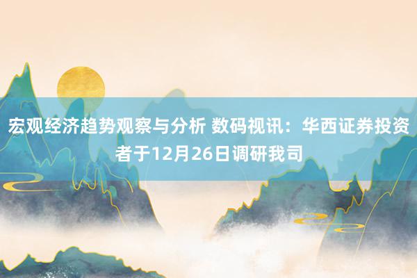 宏观经济趋势观察与分析 数码视讯：华西证券投资者于12月26日调研我司