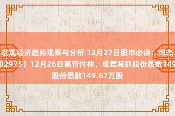 宏观经济趋势观察与分析 12月27日股市必读：博杰股份（002975）12月26日高管付林、成君减抓股份悉数149.67万股