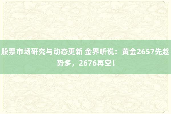 股票市场研究与动态更新 金界听说：黄金2657先趁势多，2676再空！