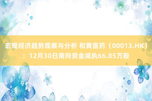 宏观经济趋势观察与分析 和黄医药（00013.HK）：12月30日南向资金减执66.85万股