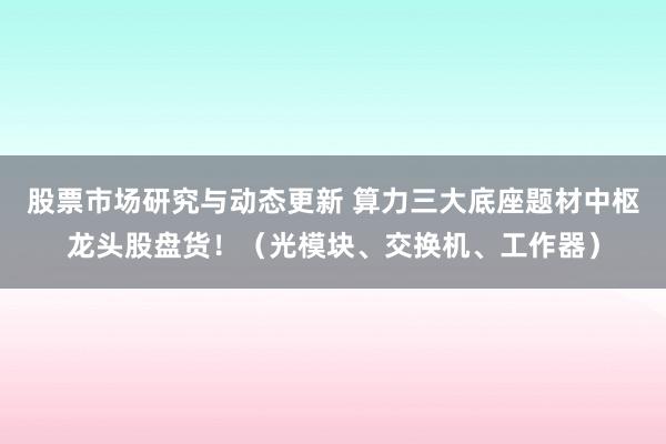 股票市场研究与动态更新 算力三大底座题材中枢龙头股盘货！（光模块、交换机、工作器）