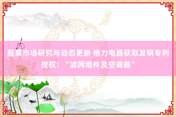 股票市场研究与动态更新 格力电器获取发明专利授权：“滤网组件及空调器”