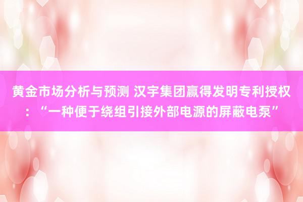 黄金市场分析与预测 汉宇集团赢得发明专利授权：“一种便于绕组引接外部电源的屏蔽电泵”