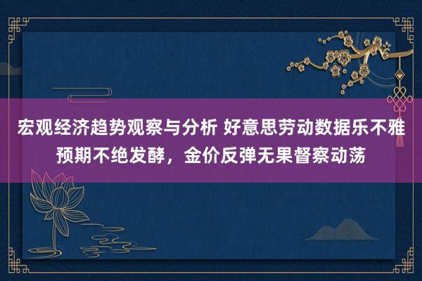 宏观经济趋势观察与分析 好意思劳动数据乐不雅预期不绝发酵，金