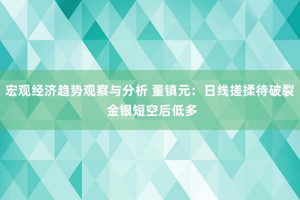 宏观经济趋势观察与分析 董镇元：日线搓揉待破裂 金银短空后低