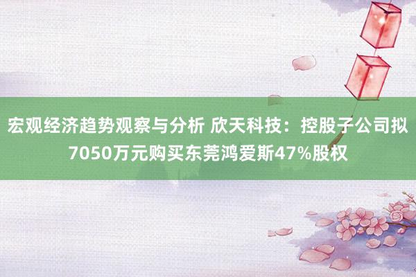 宏观经济趋势观察与分析 欣天科技：控股子公司拟7050万元购买东莞鸿爱斯47%股权