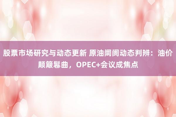 股票市场研究与动态更新 原油阛阓动态判辨：油价颠簸鬈曲，OPEC+会议成焦点