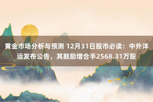 黄金市场分析与预测 12月31日股市必读：中外洋运发布公告，其鼓励增合手2568.31万股