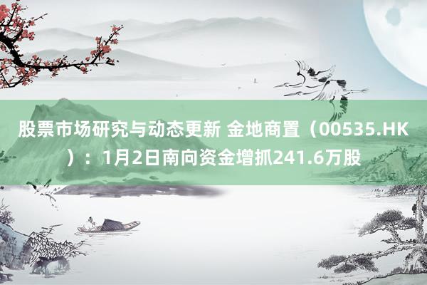 股票市场研究与动态更新 金地商置（00535.HK）：1月2日南向资金增抓241.6万股