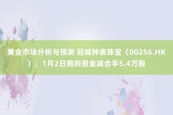 黄金市场分析与预测 冠城钟表珠宝（00256.HK）：1月2日南向资金减合手5.4万股