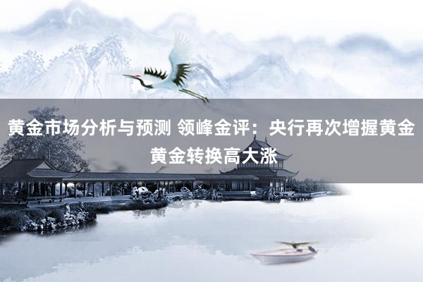 黄金市场分析与预测 领峰金评：央行再次增握黄金 黄金转换高大涨