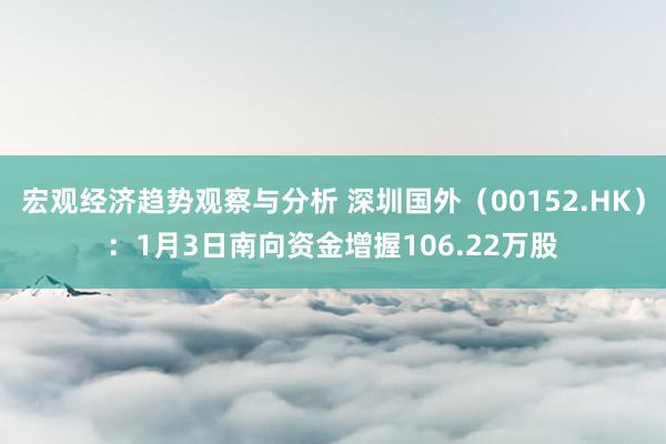 宏观经济趋势观察与分析 深圳国外（00152.HK）：1月3日南向资金增握106.22万股