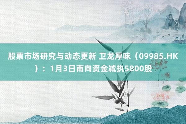 股票市场研究与动态更新 卫龙厚味（09985.HK）：1月3日南向资金减执5800股