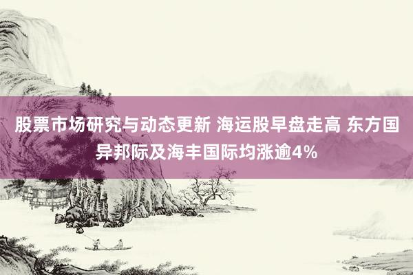 股票市场研究与动态更新 海运股早盘走高 东方国异邦际及海丰国际均涨逾4%