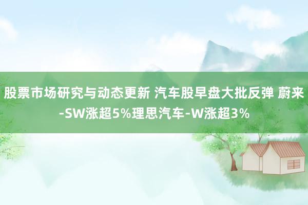 股票市场研究与动态更新 汽车股早盘大批反弹 蔚来-SW涨超5%理思汽车-W涨超3%