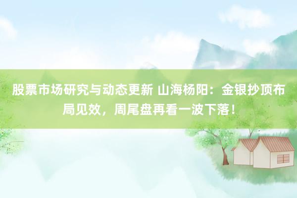 股票市场研究与动态更新 山海杨阳：金银抄顶布局见效，周尾盘再看一波下落！