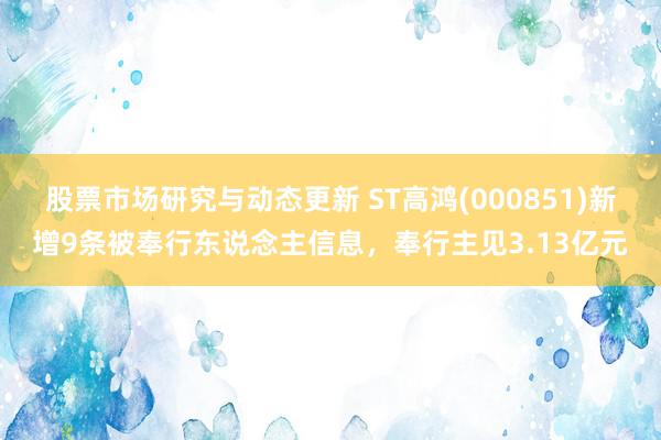 股票市场研究与动态更新 ST高鸿(000851)新增9条被奉行东说念主信息，奉行主见3.13亿元