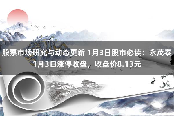 股票市场研究与动态更新 1月3日股市必读：永茂泰1月3日涨停收盘，收盘价8.13元