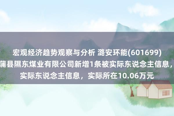 宏观经济趋势观察与分析 潞安环能(601699)控股的山西潞安集团蒲县隰东煤业有限公司新增1条被实际东说念主信息，实际所在10.06万元