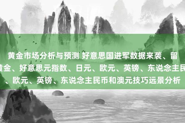 黄金市场分析与预测 好意思国进军数据来袭、留神金价斯须“变脸”！黄金、好意思元指数、日元、欧元、英镑、东说念主民币和澳元技巧远景分析